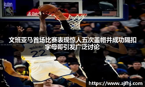 文班亚马首场比赛表现惊人五次盖帽并成功隔扣字母哥引发广泛讨论